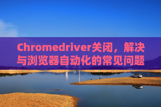 Chromedriver关闭，解决与浏览器自动化的常见问题